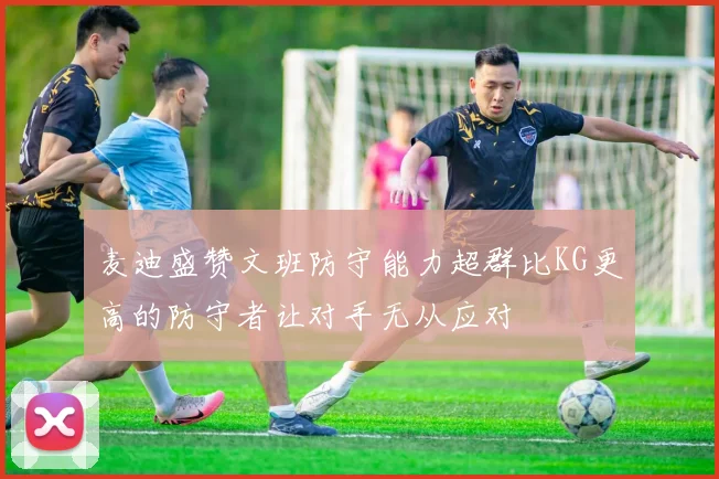 麦迪盛赞文班防守能力超群比KG更高的防守者让对手无从应对