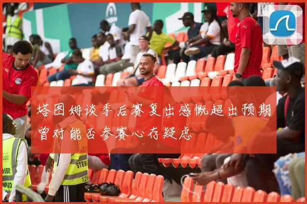 塔图姆谈季后赛复出感慨超出预期曾对能否参赛心存疑虑