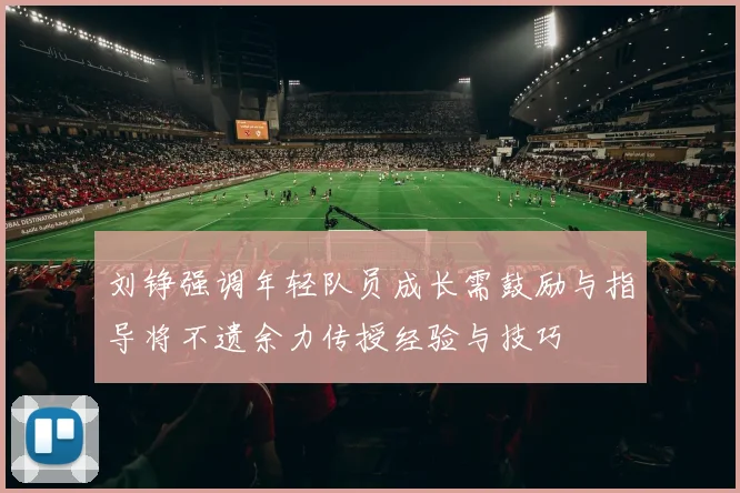 刘铮强调年轻队员成长需鼓励与指导将不遗余力传授经验与技巧