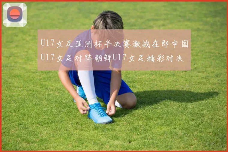 U17女足亚洲杯半决赛激战在即中国U17女足对阵朝鲜U17女足精彩对决即将开启
