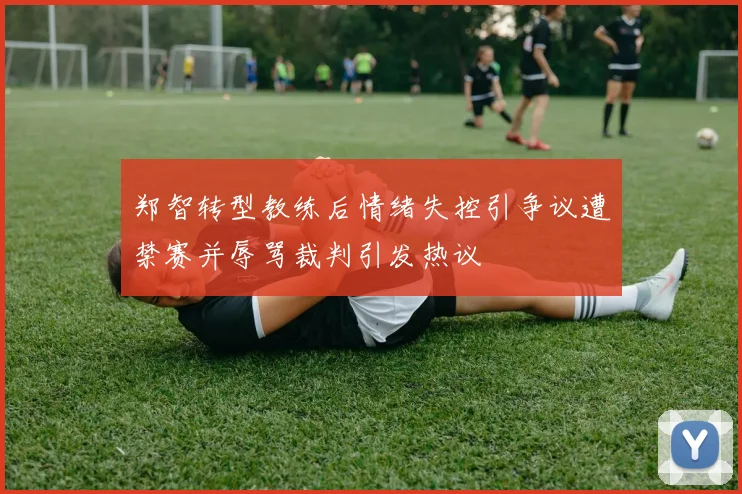 郑智转型教练后情绪失控引争议遭禁赛并辱骂裁判引发热议