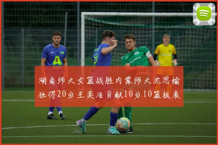 湖南师大女篮战胜内蒙师大沈思榆独得20分王奕洁贡献10分10篮板表现出色