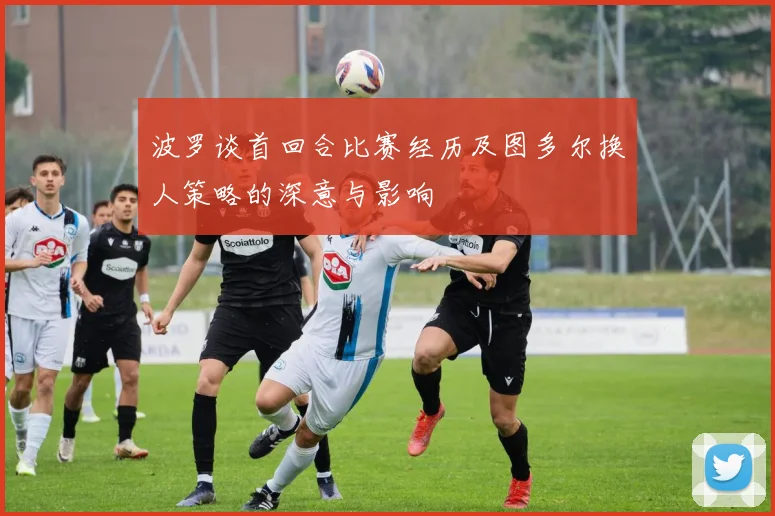 波罗谈首回合比赛经历及图多尔换人策略的深意与影响