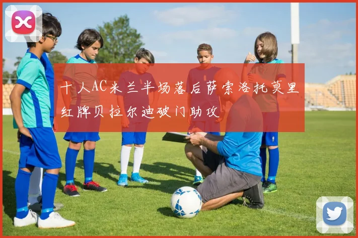 十人AC米兰半场落后萨索洛托莫里红牌贝拉尔迪破门助攻