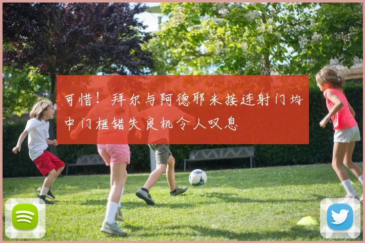 可惜！拜尔与阿德耶米接连射门均中门框错失良机令人叹息